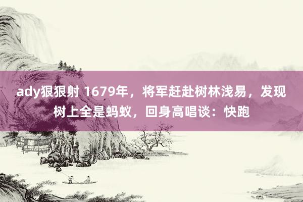 ady狠狠射 1679年，将军赶赴树林浅易，发现树上全是蚂蚁，回身高唱谈：快跑