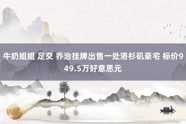 牛奶姐姐 足交 乔治挂牌出售一处洛杉矶豪宅 标价949.5万好意思元