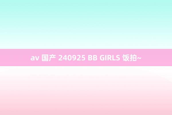 av 国产 240925 BB GIRLS 饭拍~