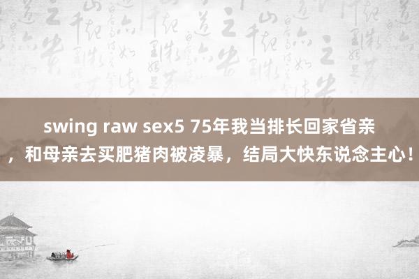 swing raw sex5 75年我当排长回家省亲，和母亲去买肥猪肉被凌暴，结局大快东说念主心！