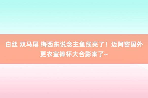 白丝 双马尾 梅西东说念主鱼线亮了！迈阿密国外更衣室捧杯大合影来了~