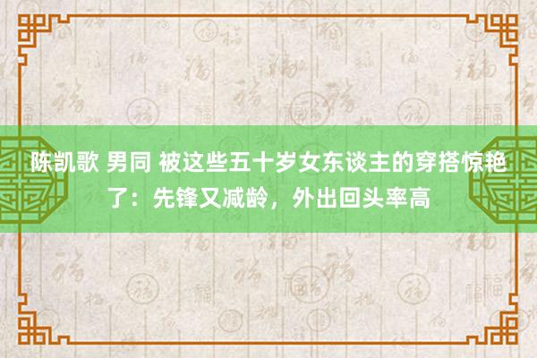陈凯歌 男同 被这些五十岁女东谈主的穿搭惊艳了：先锋又减龄，外出回头率高