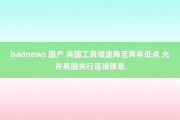 badnews 国产 英国工资增速降至两年低点 允许英国央行连接降息