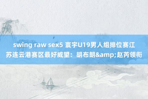 swing raw sex5 寰宇U19男人组排位赛江苏连云港赛区最好威望：胡布朗&赵芮领衔