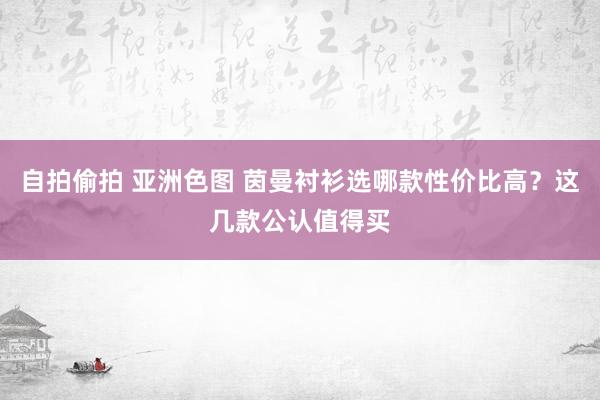 自拍偷拍 亚洲色图 茵曼衬衫选哪款性价比高？这几款公认值得买