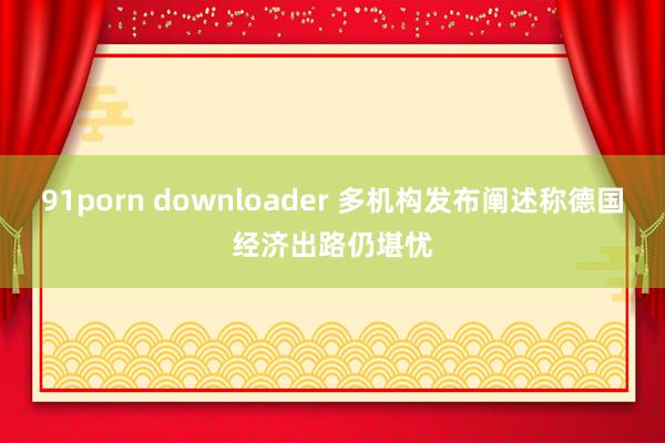 91porn downloader 多机构发布阐述称德国经济出路仍堪忧