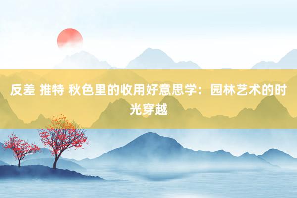 反差 推特 秋色里的收用好意思学：园林艺术的时光穿越