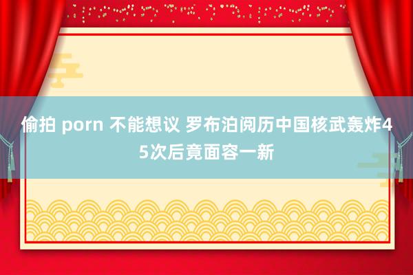 偷拍 porn 不能想议 罗布泊阅历中国核武轰炸45次后竟面容一新