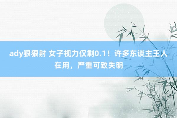 ady狠狠射 女子视力仅剩0.1！许多东谈主王人在用，严重可致失明