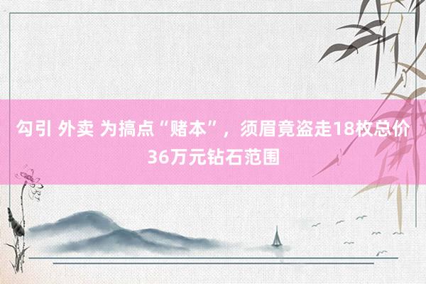 勾引 外卖 为搞点“赌本”，须眉竟盗走18枚总价36万元钻石范围
