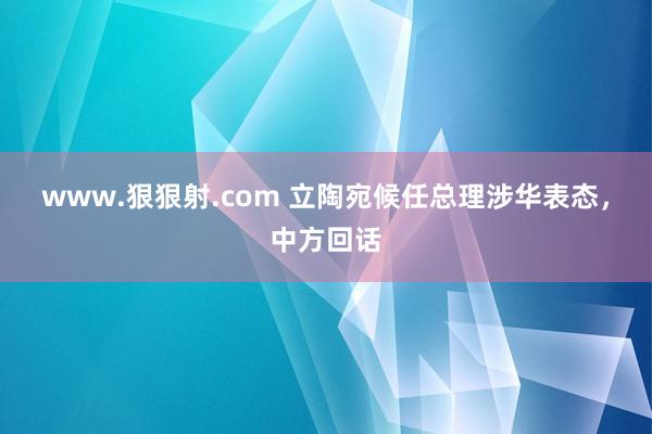 www.狠狠射.com 立陶宛候任总理涉华表态，中方回话