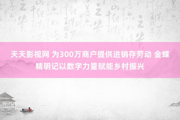 天天影视网 为300万商户提供进销存劳动 金蝶精明记以数字力量赋能乡村振兴