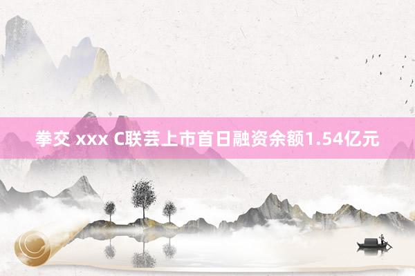 拳交 xxx C联芸上市首日融资余额1.54亿元