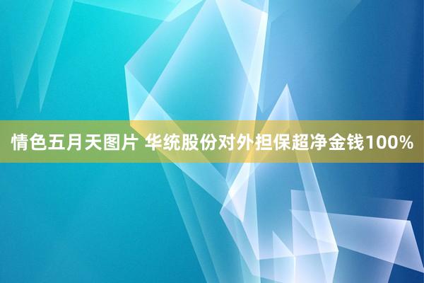情色五月天图片 华统股份对外担保超净金钱100%