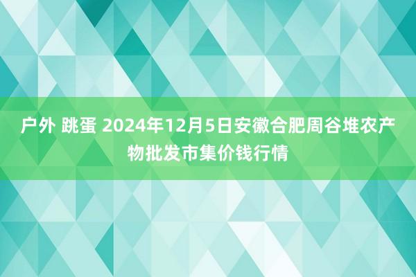 户外 跳蛋 2024年12月5日安徽合肥周谷堆农产物批发市集价钱行情