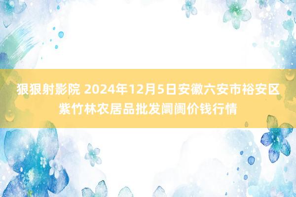 狠狠射影院 2024年12月5日安徽六安市裕安区紫竹林农居品批发阛阓价钱行情