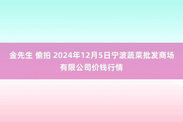 金先生 偷拍 2024年12月5日宁波蔬菜批发商场有限公司价钱行情