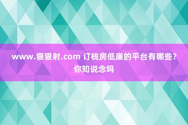 www.狠狠射.com 订栈房低廉的平台有哪些？你知说念吗