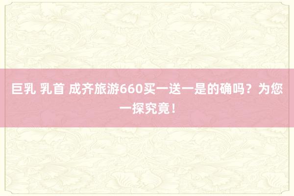 巨乳 乳首 成齐旅游660买一送一是的确吗？为您一探究竟！