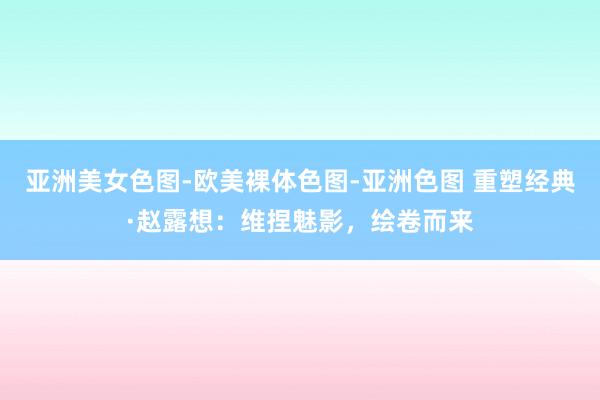 亚洲美女色图-欧美裸体色图-亚洲色图 重塑经典·赵露想：维捏魅影，绘卷而来