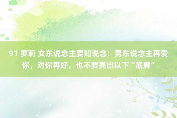 91 萝莉 女东说念主要知说念：男东说念主再爱你，对你再好，也不要亮出以下“底牌”