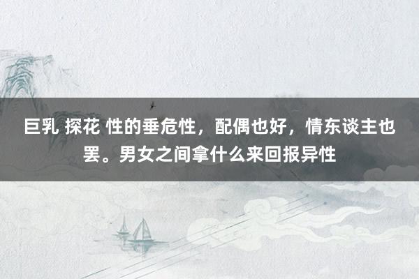 巨乳 探花 性的垂危性，配偶也好，情东谈主也罢。男女之间拿什么来回报异性