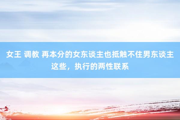 女王 调教 再本分的女东谈主也抵触不住男东谈主这些，执行的两性联系