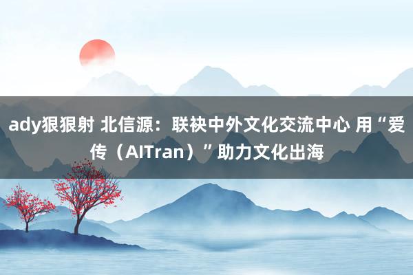 ady狠狠射 北信源：联袂中外文化交流中心 用“爱传（AITran）”助力文化出海