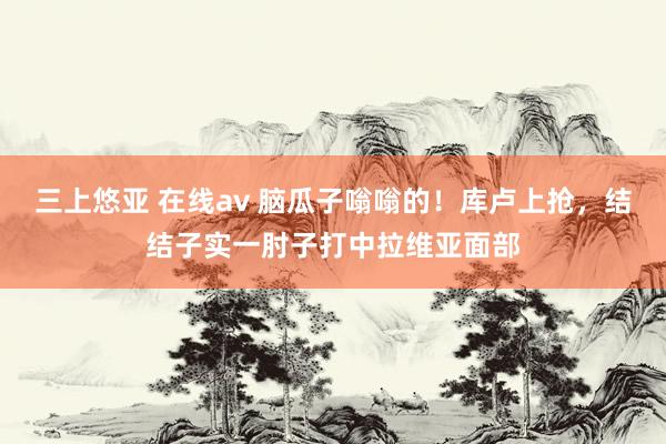三上悠亚 在线av 脑瓜子嗡嗡的！库卢上抢，结结子实一肘子打中拉维亚面部
