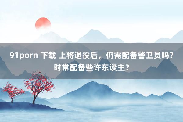 91porn 下载 上将退役后，仍需配备警卫员吗？时常配备些许东谈主？