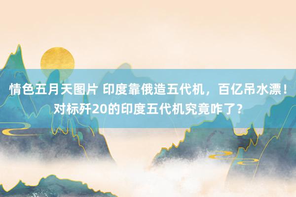 情色五月天图片 印度靠俄造五代机，百亿吊水漂！对标歼20的印度五代机究竟咋了？