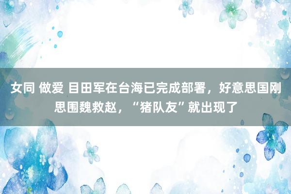 女同 做爱 目田军在台海已完成部署，好意思国刚思围魏救赵，“猪队友”就出现了