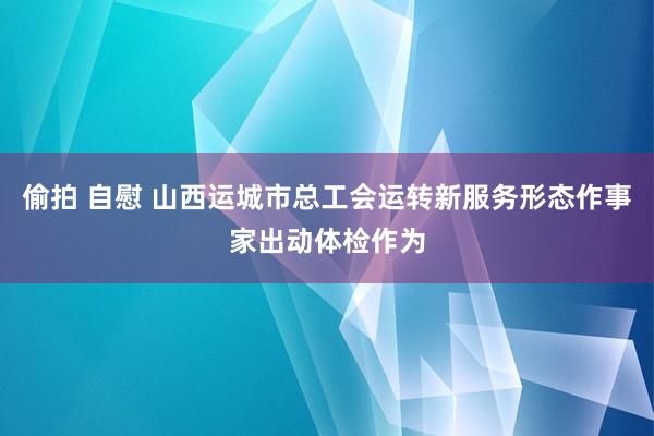 偷拍 自慰 山西运城市总工会运转新服务形态作事家出动体检作为