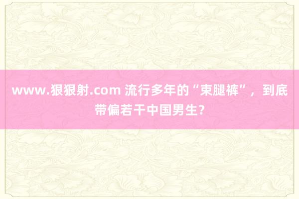 www.狠狠射.com 流行多年的“束腿裤”，到底带偏若干中国男生？
