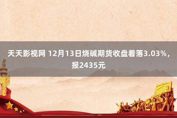 天天影视网 12月13日烧碱期货收盘着落3.03%，报2435元