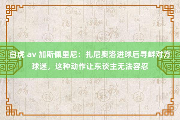 白虎 av 加斯佩里尼：扎尼奥洛进球后寻衅对方球迷，这种动作让东谈主无法容忍