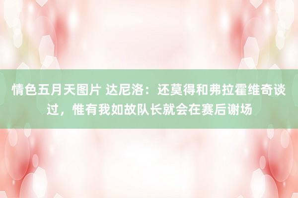 情色五月天图片 达尼洛：还莫得和弗拉霍维奇谈过，惟有我如故队长就会在赛后谢场
