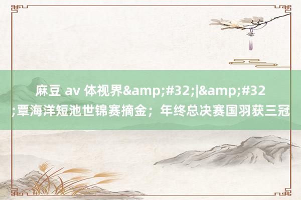 麻豆 av 体视界&#32;|&#32;覃海洋短池世锦赛摘金；年终总决赛国羽获三冠