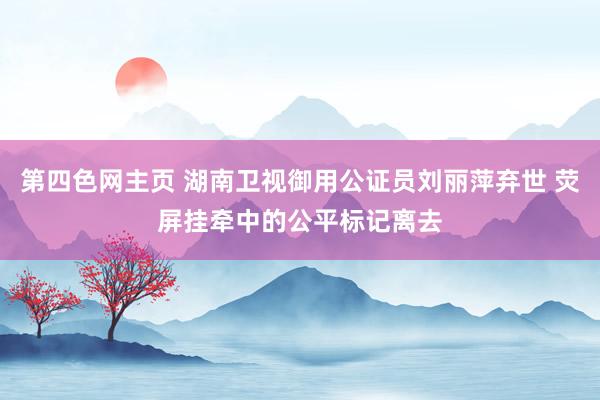 第四色网主页 湖南卫视御用公证员刘丽萍弃世 荧屏挂牵中的公平标记离去