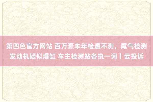 第四色官方网站 百万豪车年检遭不测，尾气检测发动机疑似爆缸 车主检测站各执一词丨云投诉