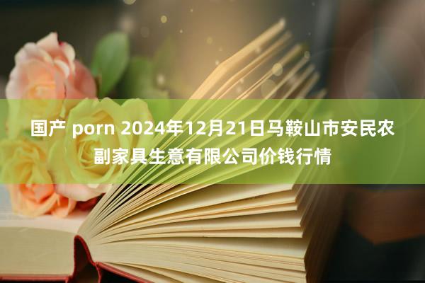 国产 porn 2024年12月21日马鞍山市安民农副家具生意有限公司价钱行情