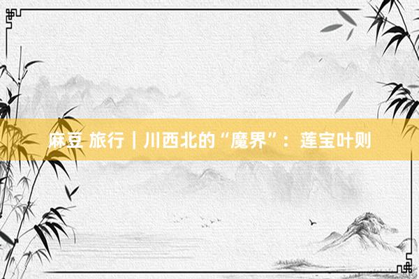 麻豆 旅行｜川西北的“魔界”：莲宝叶则