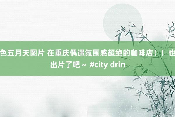 情色五月天图片 在重庆偶遇氛围感超绝的咖啡店！！也太出片了吧～ #city drin