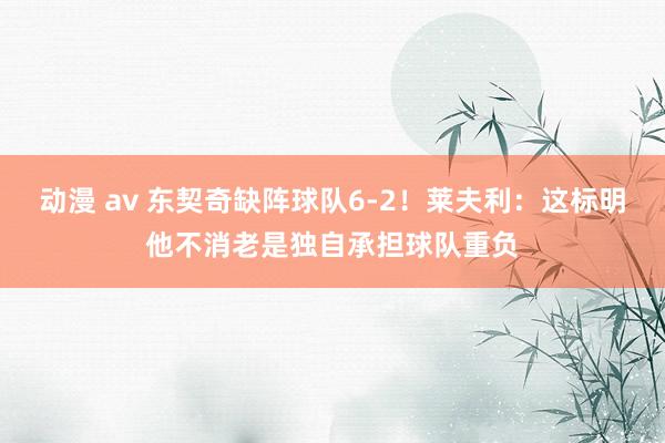 动漫 av 东契奇缺阵球队6-2！莱夫利：这标明他不消老是独自承担球队重负