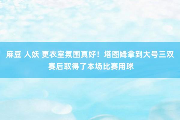 麻豆 人妖 更衣室氛围真好！塔图姆拿到大号三双 赛后取得了本场比赛用球