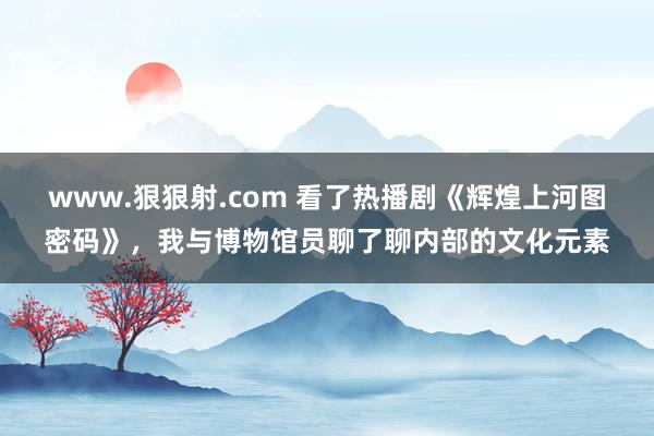 www.狠狠射.com 看了热播剧《辉煌上河图密码》，我与博物馆员聊了聊内部的文化元素