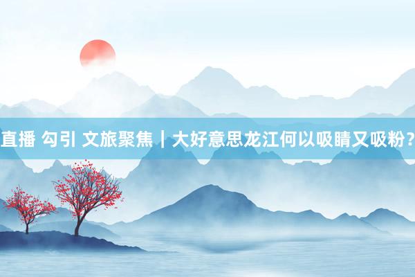 直播 勾引 文旅聚焦｜大好意思龙江何以吸睛又吸粉？