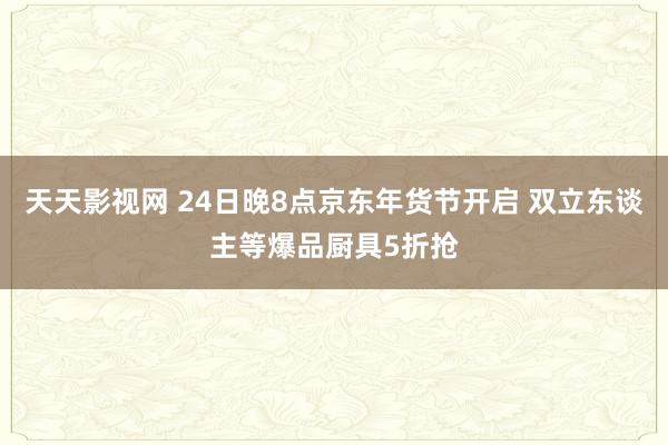 天天影视网 24日晚8点京东年货节开启 双立东谈主等爆品厨具5折抢