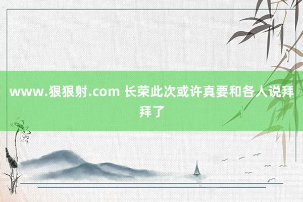 www.狠狠射.com 长荣此次或许真要和各人说拜拜了