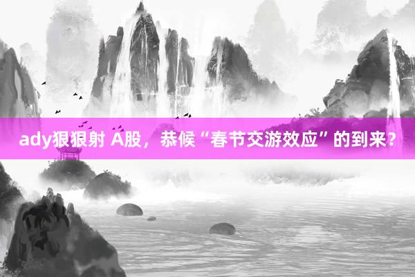 ady狠狠射 A股，恭候“春节交游效应”的到来？